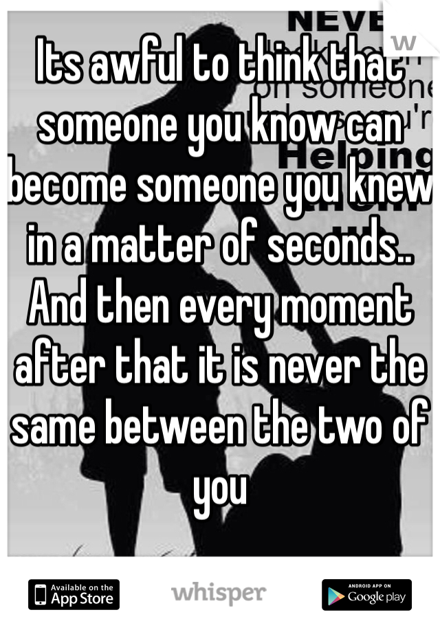 Its awful to think that someone you know can become someone you knew in a matter of seconds..
And then every moment after that it is never the same between the two of you