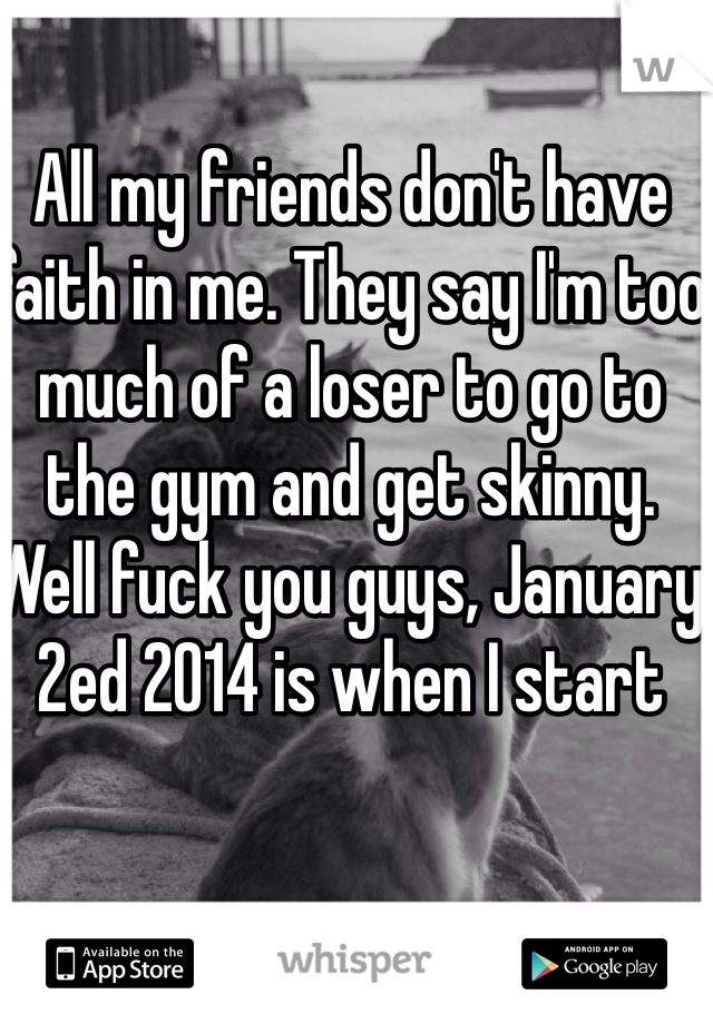 All my friends don't have faith in me. They say I'm too much of a loser to go to the gym and get skinny. Well fuck you guys, January 2ed 2014 is when I start 