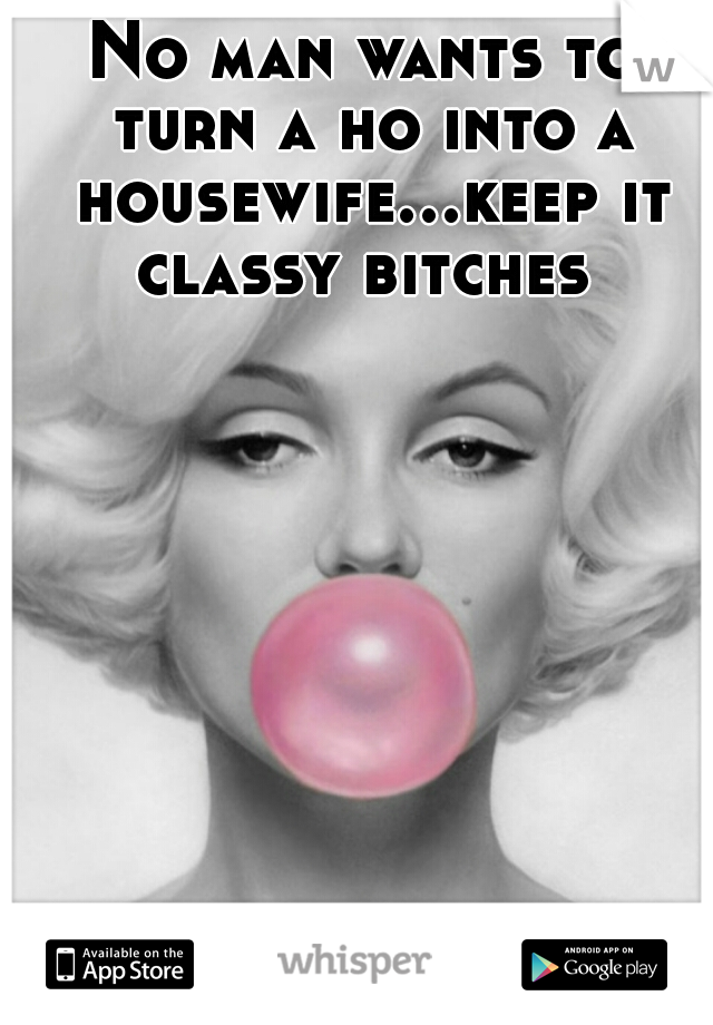 No man wants to turn a ho into a housewife...keep it classy bitches 