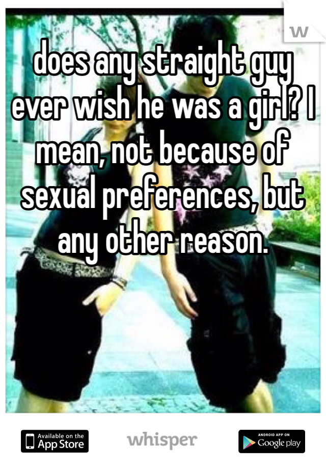 does any straight guy ever wish he was a girl? I mean, not because of sexual preferences, but any other reason. 