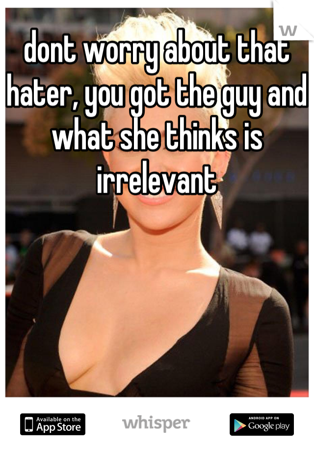dont worry about that hater, you got the guy and what she thinks is irrelevant