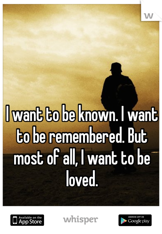 I want to be known. I want to be remembered. But most of all, I want to be loved. 