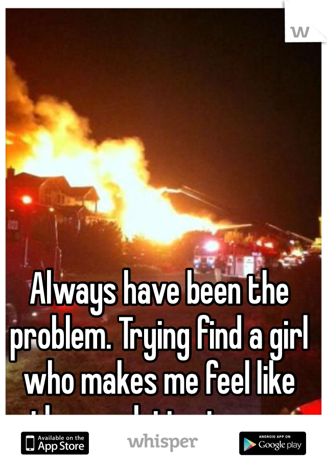 Always have been the problem. Trying find a girl who makes me feel like the resolution to one. 
