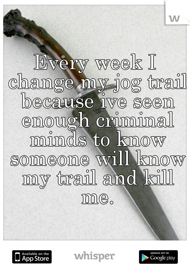 Every week I change my jog trail because ive seen enough criminal minds to know someone will know my trail and kill me.