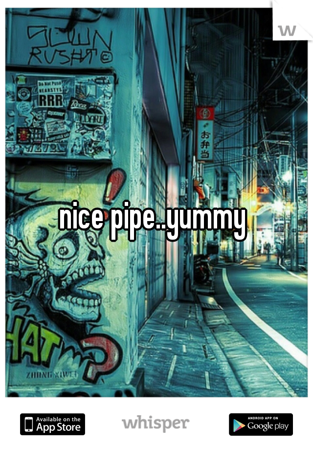 nice pipe..yummy 