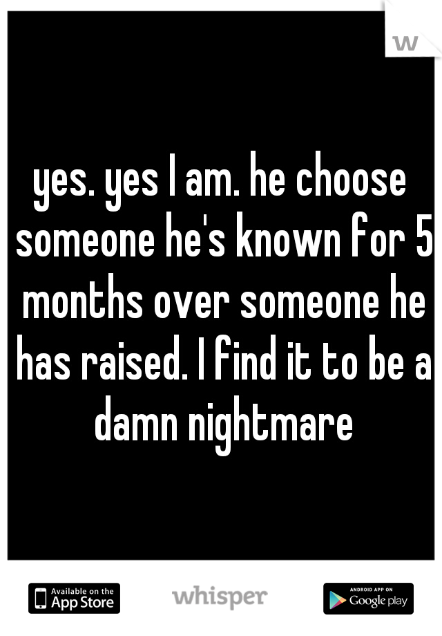 yes. yes I am. he choose someone he's known for 5 months over someone he has raised. I find it to be a damn nightmare