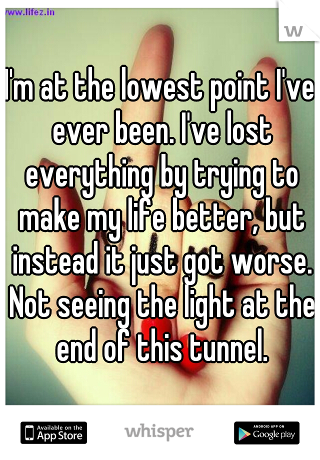 I'm at the lowest point I've ever been. I've lost everything by trying to make my life better, but instead it just got worse. Not seeing the light at the end of this tunnel.