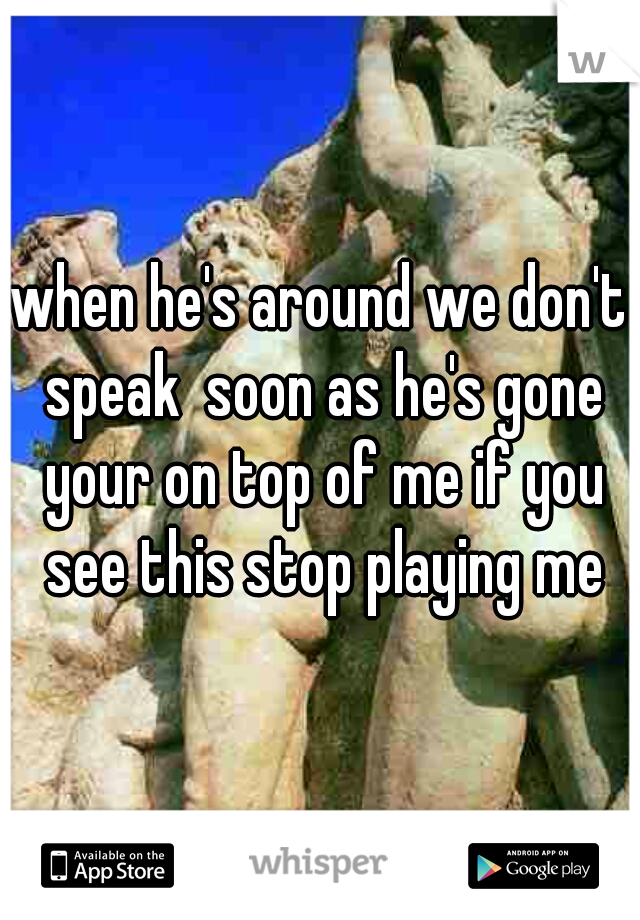 when he's around we don't speak  soon as he's gone your on top of me if you see this stop playing me