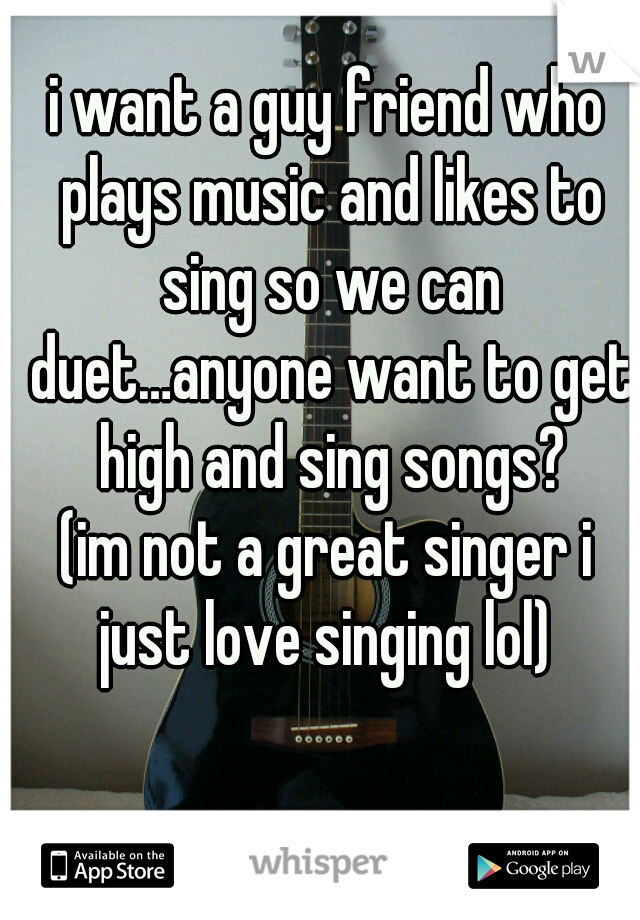 i want a guy friend who plays music and likes to sing so we can duet…anyone want to get high and sing songs?
(im not a great singer i just love singing lol) 
