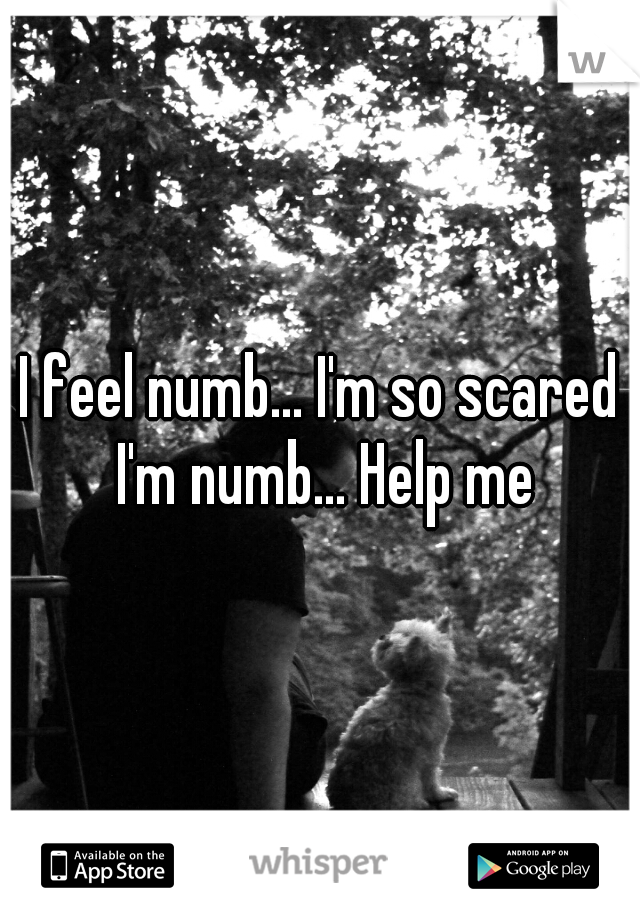 I feel numb... I'm so scared I'm numb... Help me