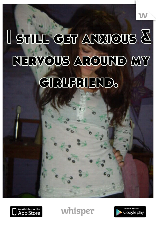 I still get anxious & nervous around my girlfriend. 