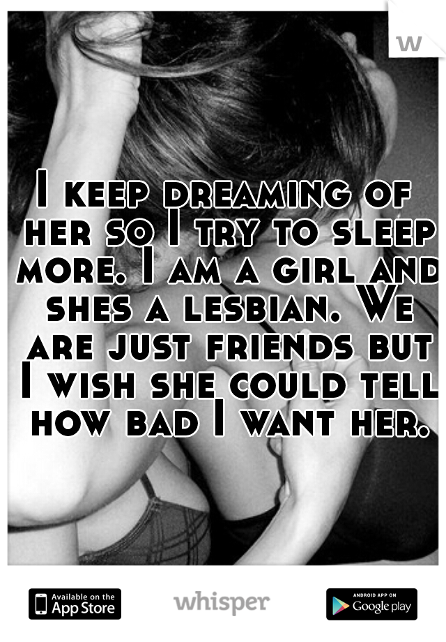 I keep dreaming of her so I try to sleep more. I am a girl and shes a lesbian. We are just friends but I wish she could tell how bad I want her.