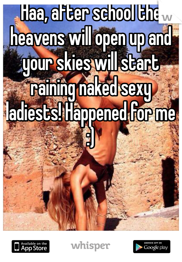 Haa, after school the heavens will open up and your skies will start raining naked sexy ladiests! Happened for me :)