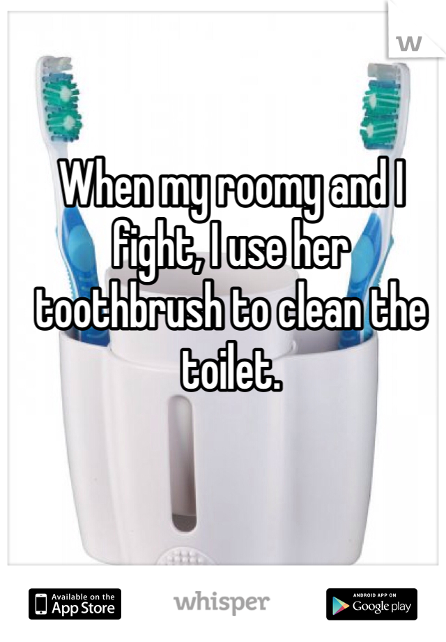 When my roomy and I fight, I use her toothbrush to clean the toilet. 