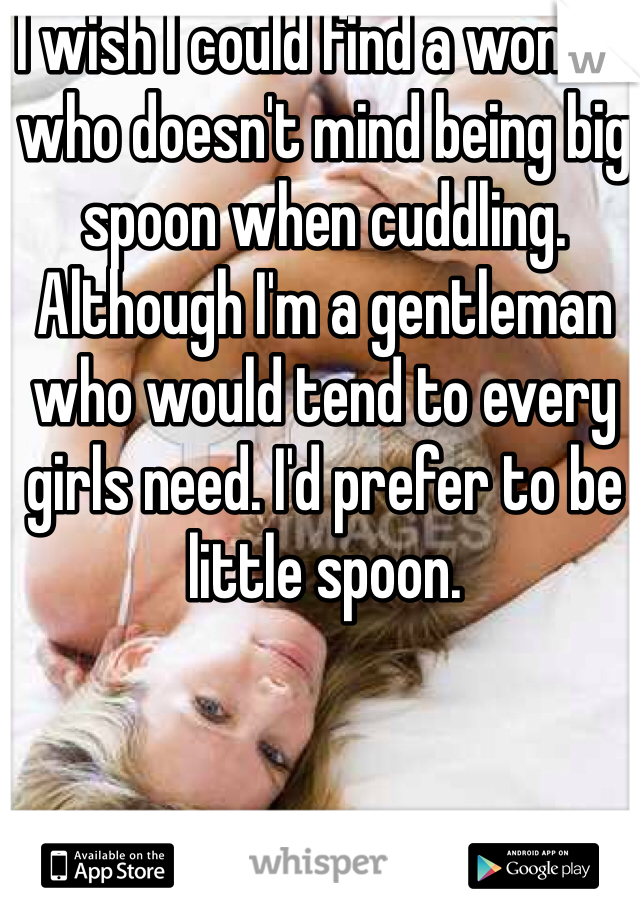 I wish I could find a woman who doesn't mind being big spoon when cuddling. Although I'm a gentleman who would tend to every girls need. I'd prefer to be little spoon.