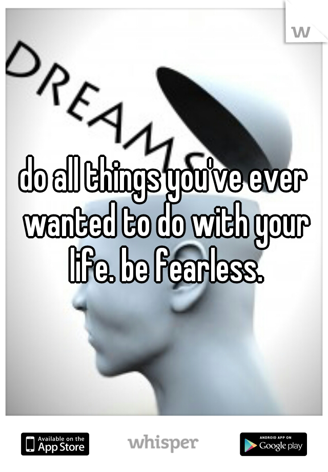 do all things you've ever wanted to do with your life. be fearless.