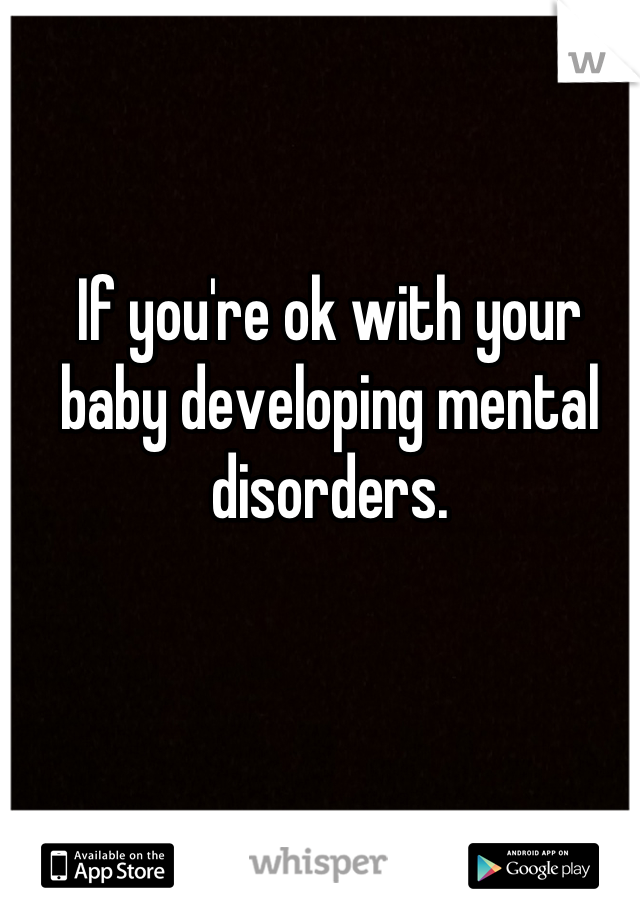 If you're ok with your baby developing mental disorders.