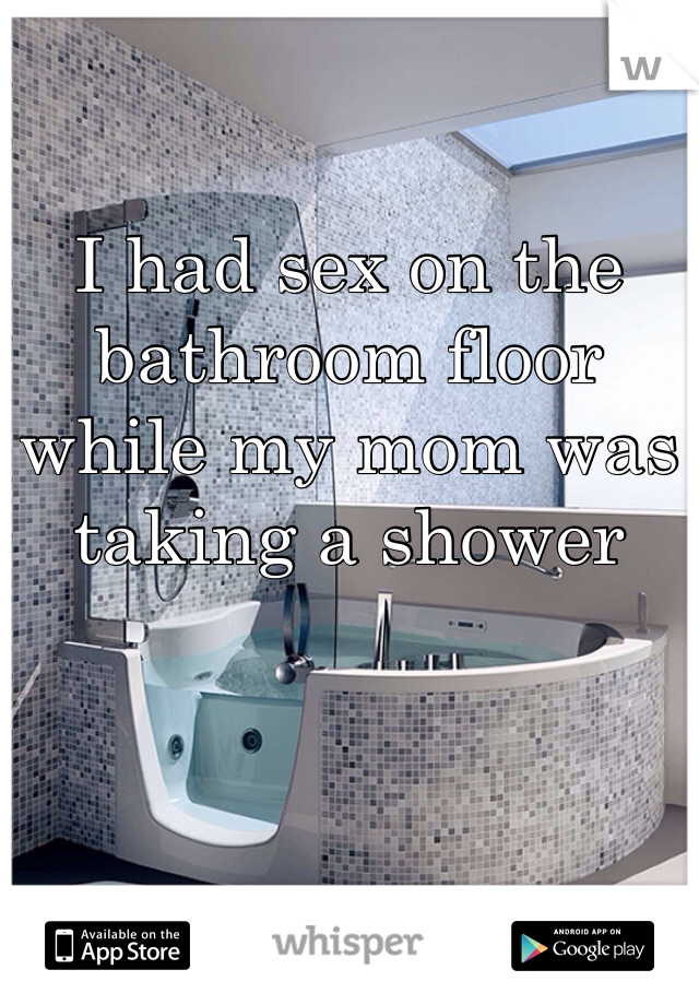 I had sex on the bathroom floor while my mom was taking a shower