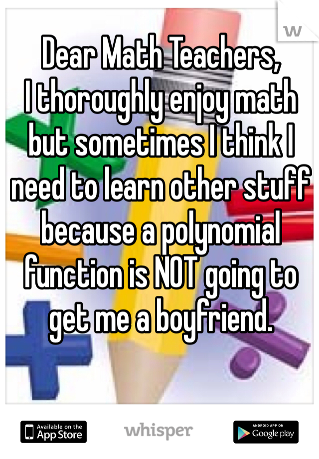 Dear Math Teachers, 
I thoroughly enjoy math but sometimes I think I need to learn other stuff because a polynomial function is NOT going to get me a boyfriend. 