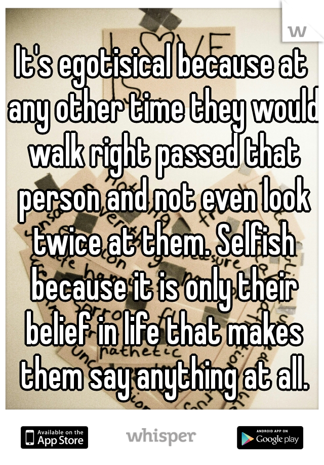It's egotisical because at any other time they would walk right passed that person and not even look twice at them. Selfish because it is only their belief in life that makes them say anything at all.