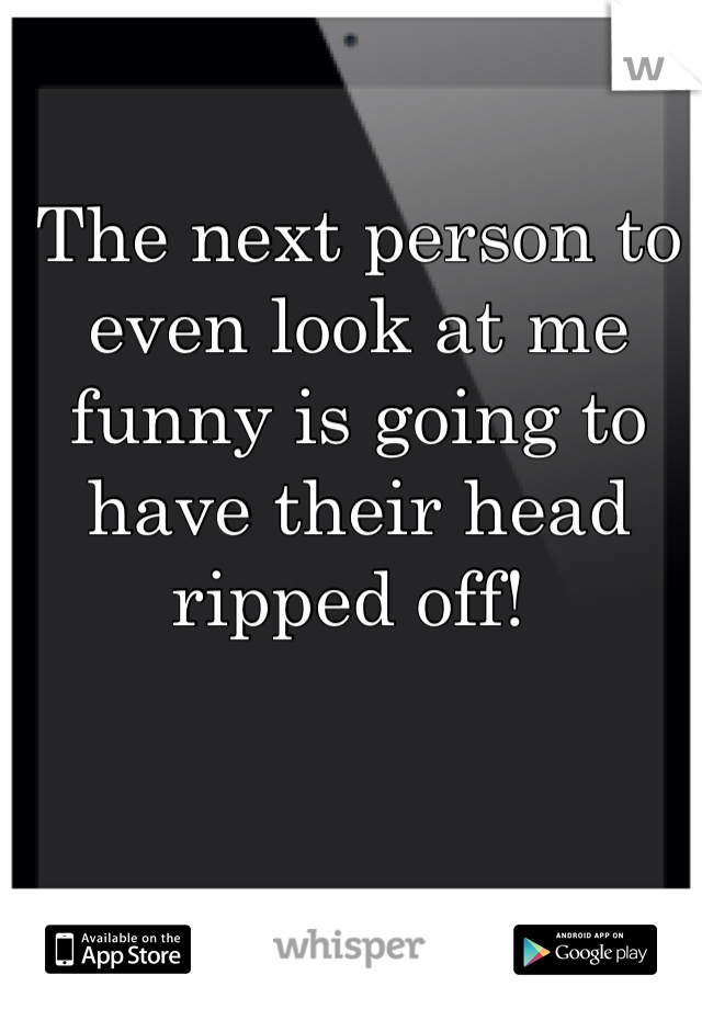 The next person to even look at me funny is going to have their head ripped off! 