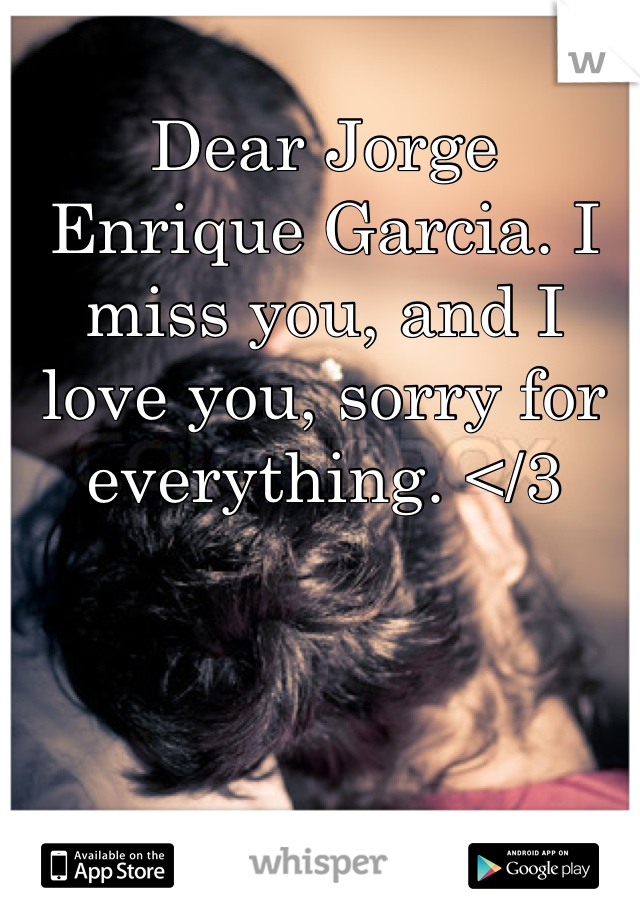 Dear Jorge Enrique Garcia. I miss you, and I love you, sorry for everything. </3
