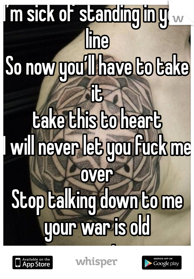 I’m sick of standing in your line 
So now you’ll have to take it 
take this to heart 
I will never let you fuck me over 
Stop talking down to me your war is old 
your game is over 
So here’s my colder shoulder 