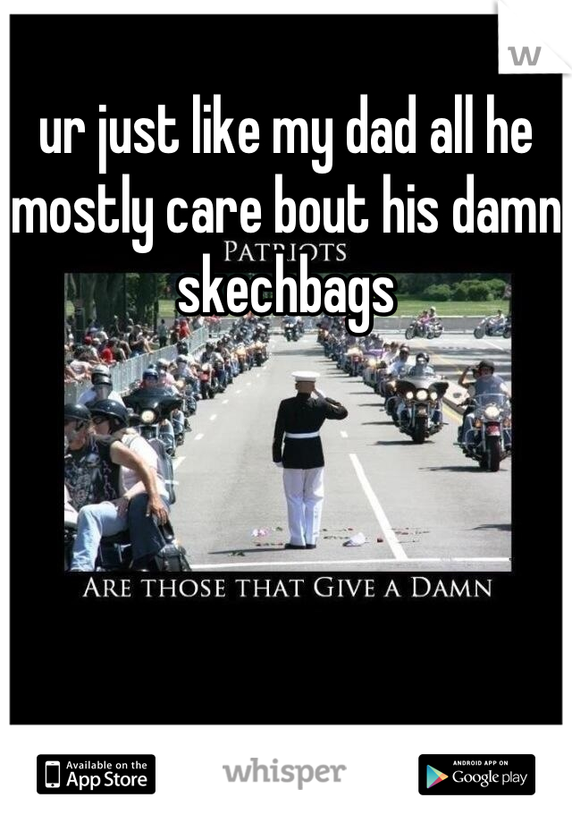 ur just like my dad all he mostly care bout his damn skechbags