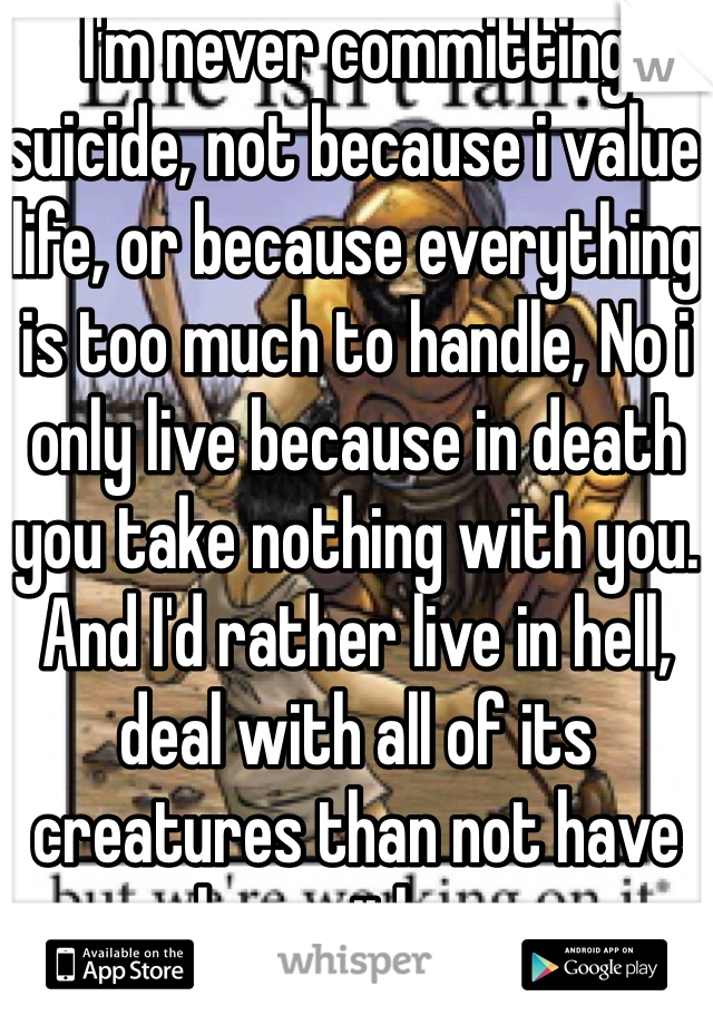I'm never committing suicide, not because i value life, or because everything is too much to handle, No i only live because in death you take nothing with you. And I'd rather live in hell, deal with all of its creatures than not have her with me
