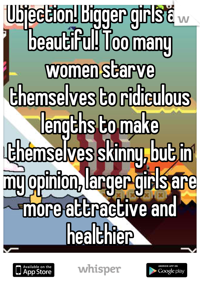 Objection! Bigger girls are beautiful! Too many women starve themselves to ridiculous lengths to make themselves skinny, but in my opinion, larger girls are more attractive and healthier
