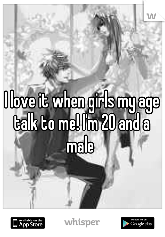 I love it when girls my age talk to me! I'm 20 and a 
male 