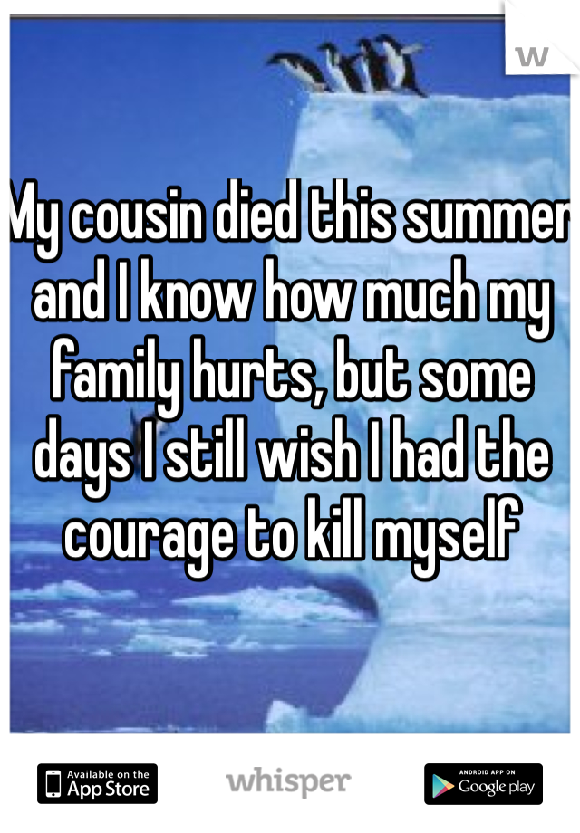 My cousin died this summer and I know how much my family hurts, but some days I still wish I had the courage to kill myself 