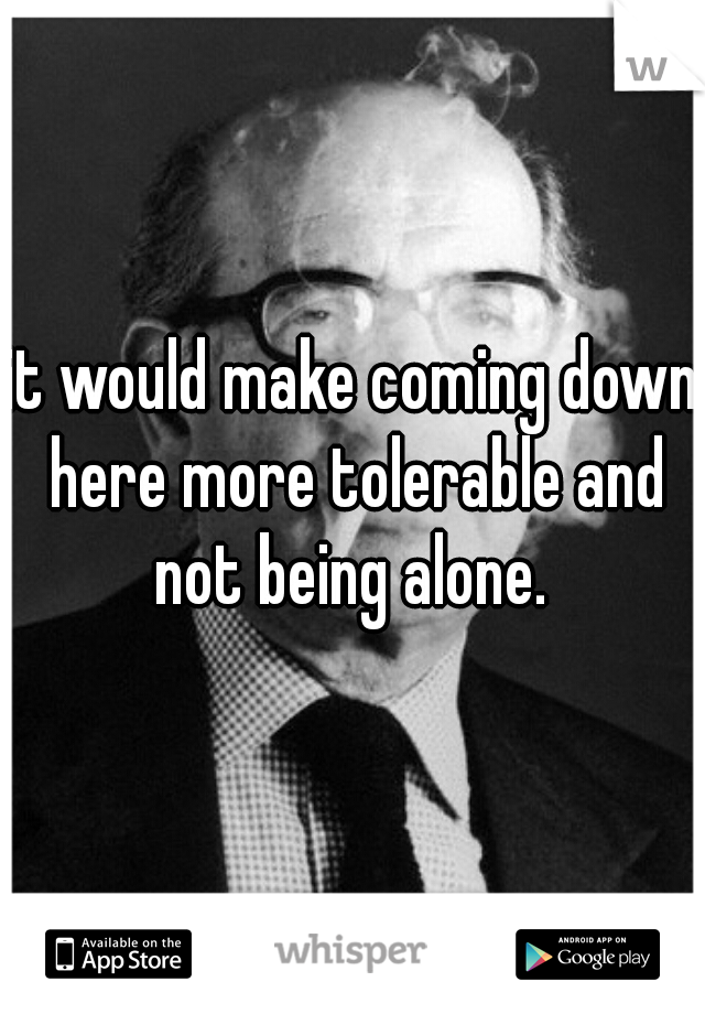it would make coming down here more tolerable and not being alone. 
