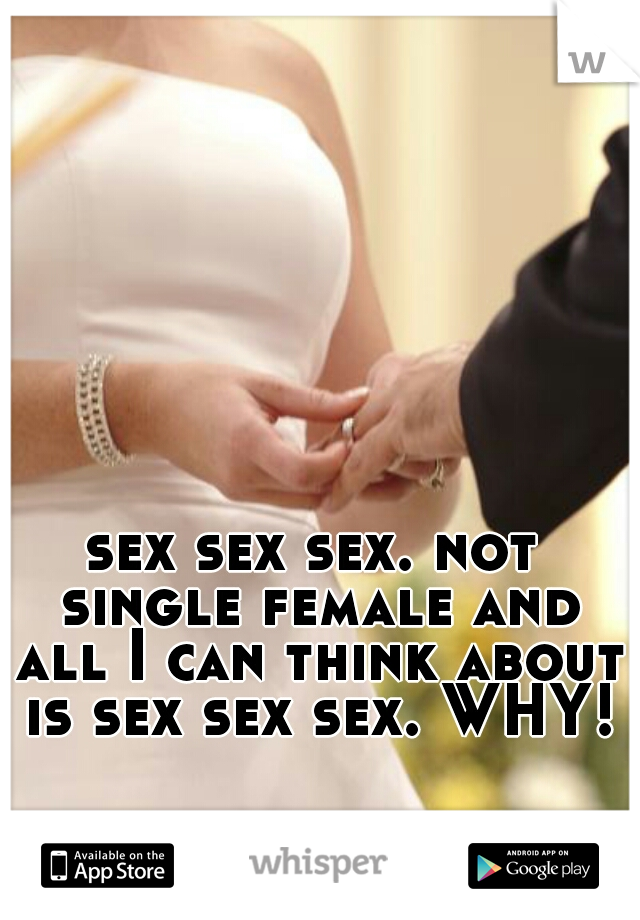 sex sex sex. not single female and all I can think about is sex sex sex. WHY!?
