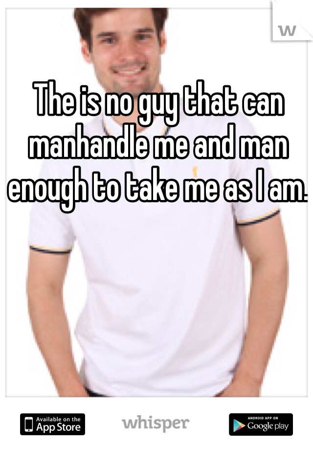 The is no guy that can manhandle me and man enough to take me as I am. 
