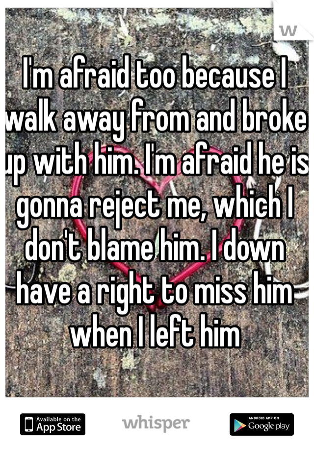 I'm afraid too because I walk away from and broke up with him. I'm afraid he is gonna reject me, which I don't blame him. I down have a right to miss him when I left him 