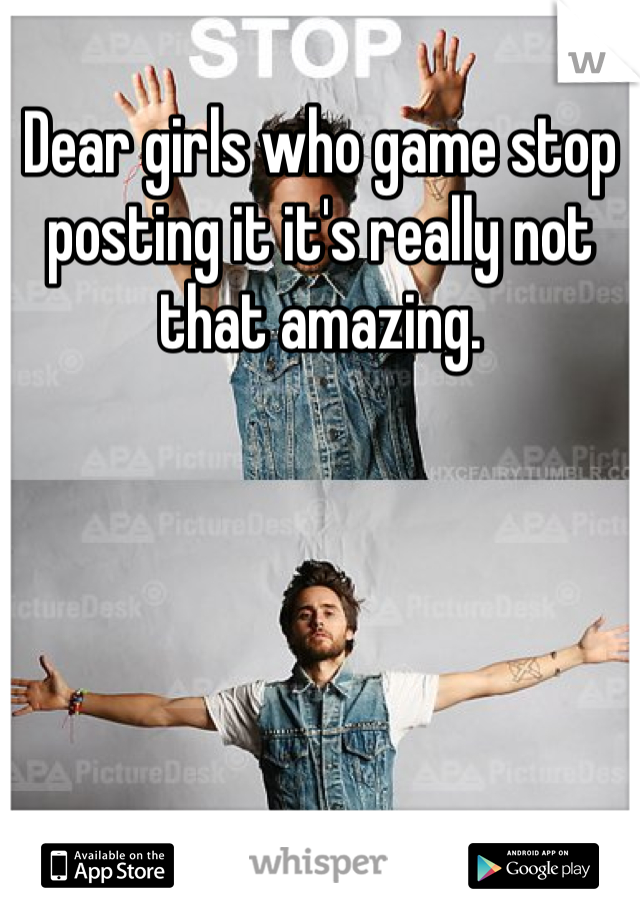 Dear girls who game stop posting it it's really not that amazing. 