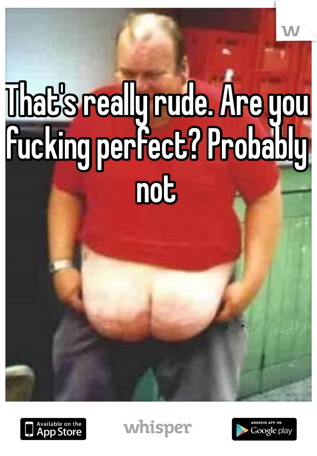 That's really rude. Are you fucking perfect? Probably not 