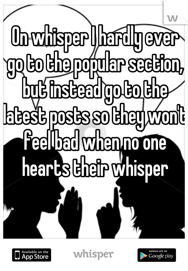 On whisper I hardly ever go to the popular section, but instead go to the latest posts so they won't feel bad when no one hearts their whisper