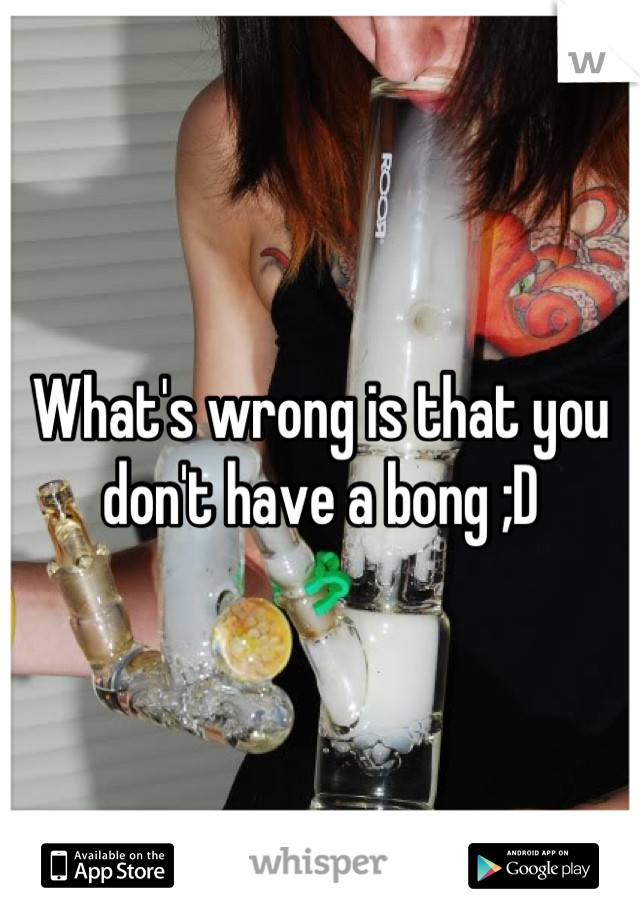 What's wrong is that you don't have a bong ;D