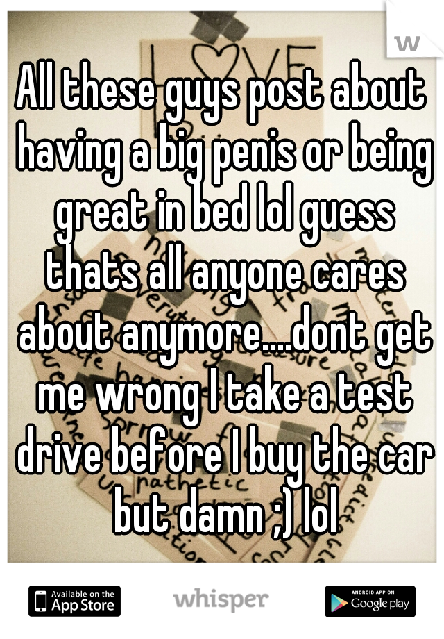 All these guys post about having a big penis or being great in bed lol guess thats all anyone cares about anymore....dont get me wrong I take a test drive before I buy the car but damn ;) lol