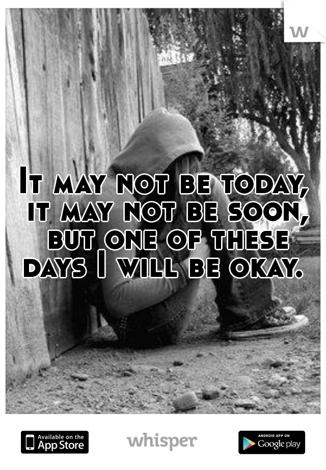 It may not be today, it may not be soon, but one of these days I will be okay. 