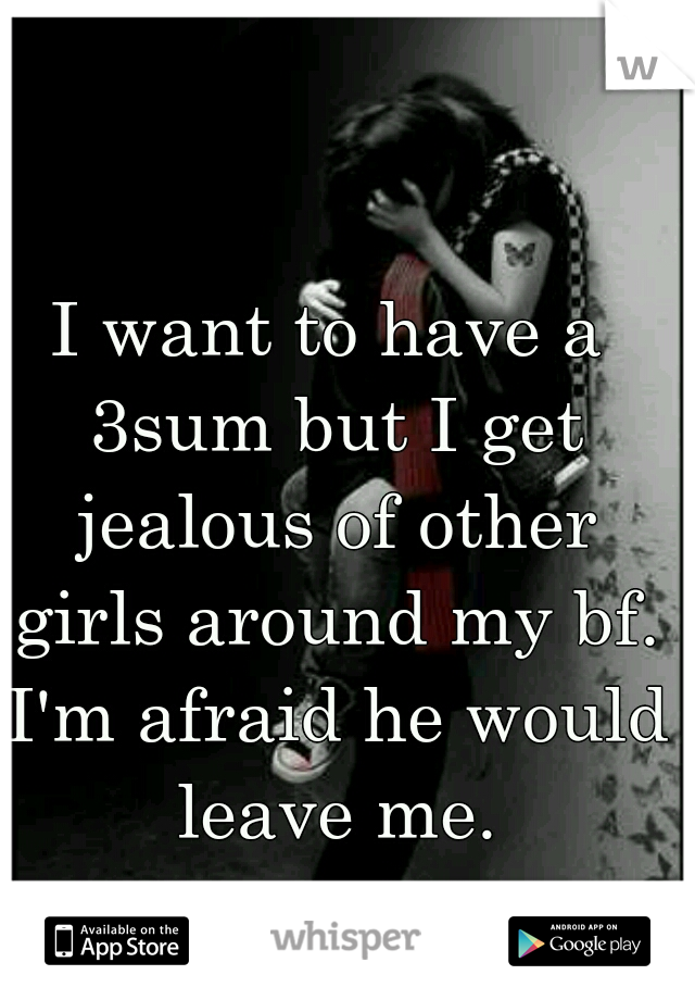 I want to have a 3sum but I get jealous of other girls around my bf. I'm afraid he would leave me.