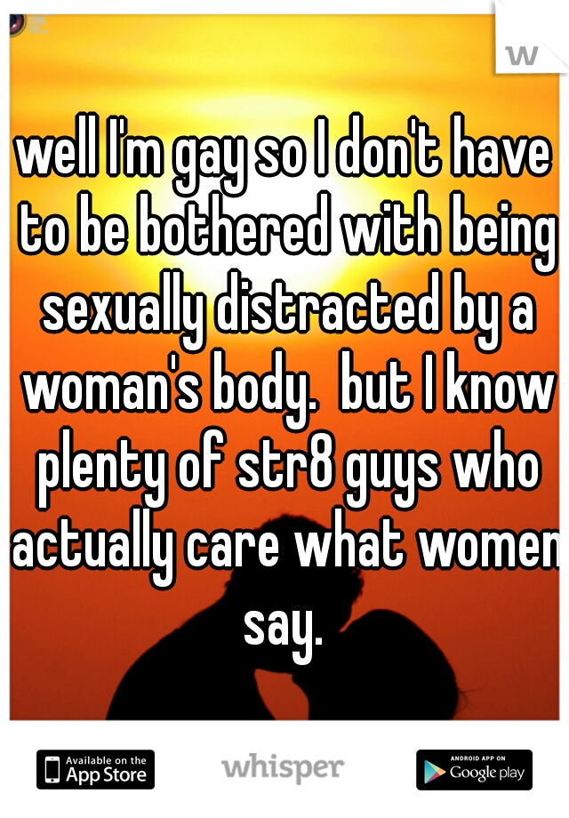 well I'm gay so I don't have to be bothered with being sexually distracted by a woman's body.  but I know plenty of str8 guys who actually care what women say. 
