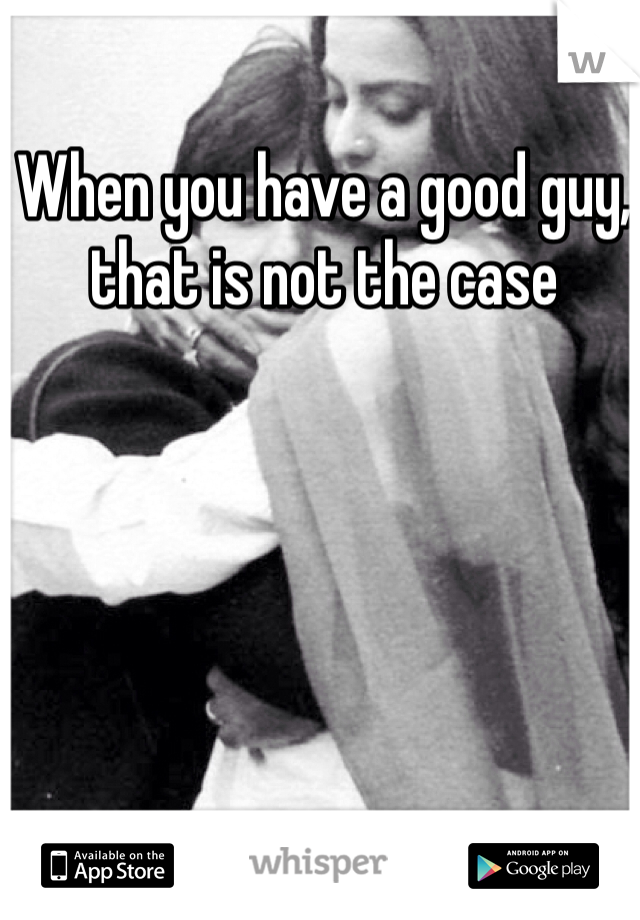 When you have a good guy, that is not the case