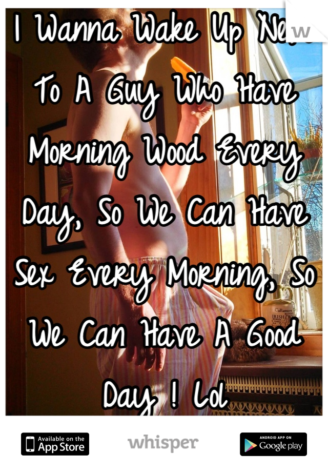 I Wanna Wake Up Next To A Guy Who Have Morning Wood Every Day, So We Can Have Sex Every Morning, So We Can Have A Good Day ! Lol
