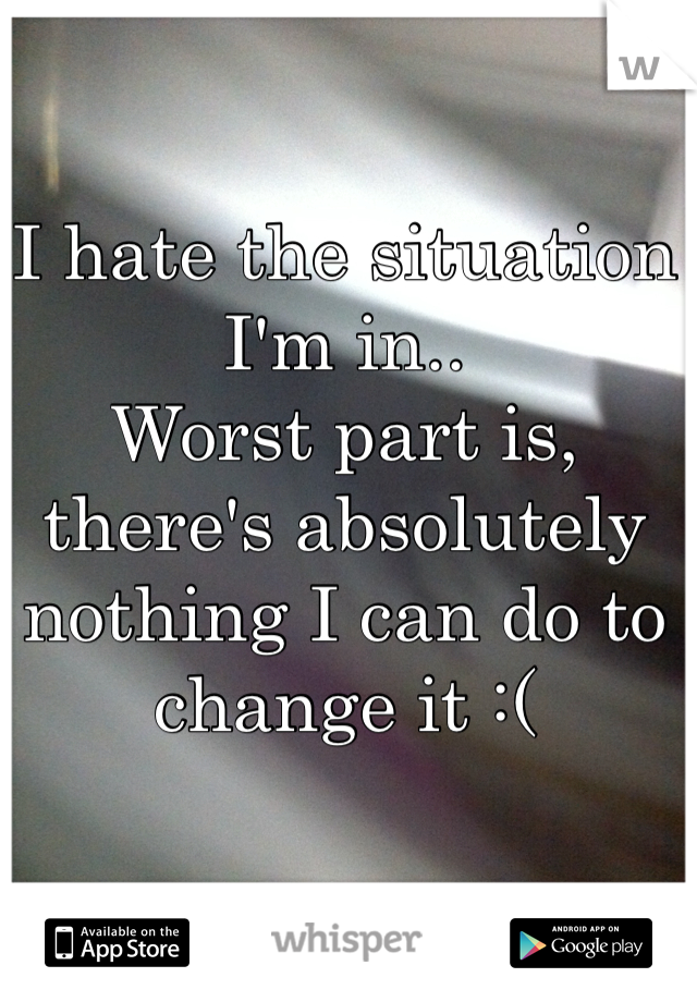 I hate the situation I'm in..
Worst part is, there's absolutely nothing I can do to change it :(