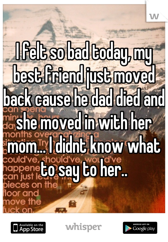 I felt so bad today, my best friend just moved back cause he dad died and she moved in with her mom... I didnt know what to say to her..