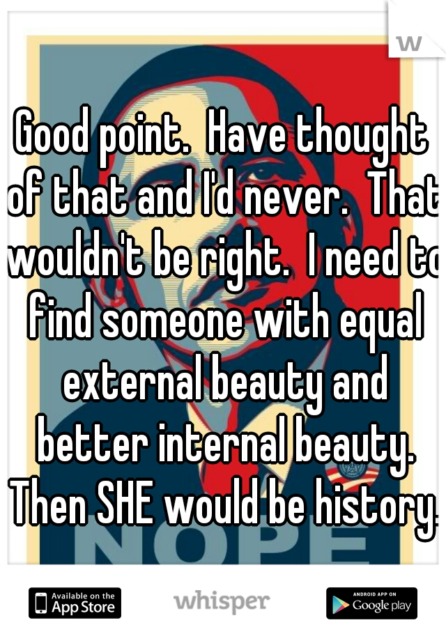 Good point.  Have thought of that and I'd never.  That wouldn't be right.  I need to find someone with equal external beauty and better internal beauty. Then SHE would be history. 