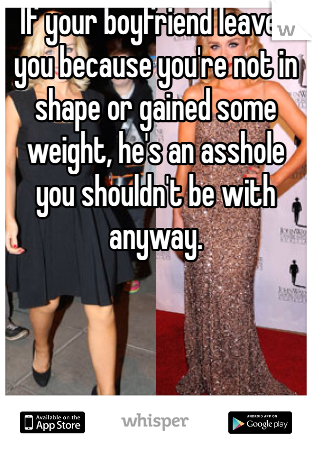 If your boyfriend leaves you because you're not in shape or gained some weight, he's an asshole you shouldn't be with anyway. 